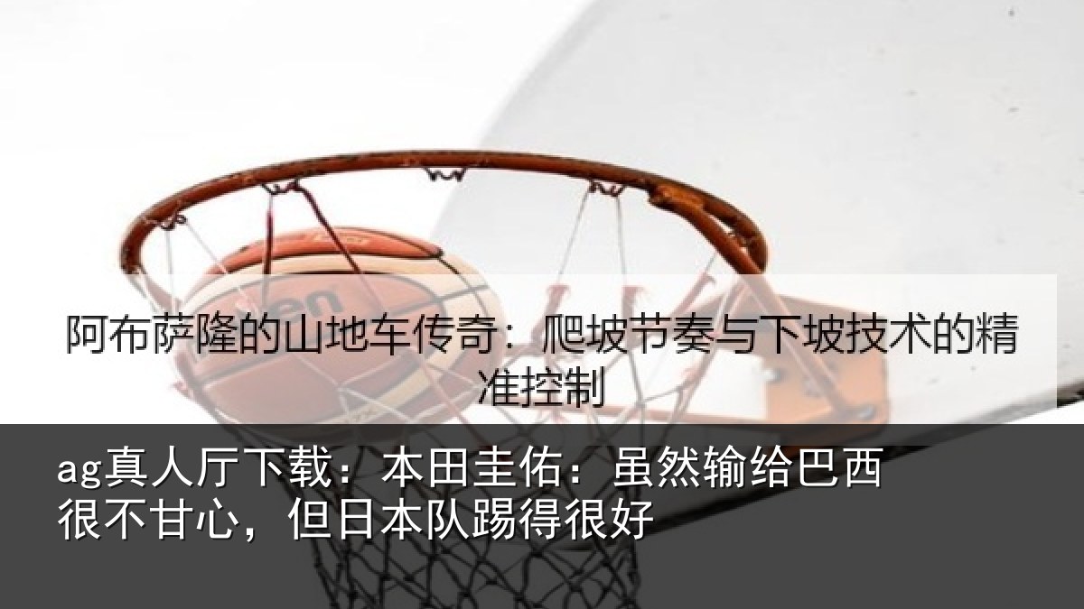 ag真人厅下载:本田圭佑:虽然输给巴西很不甘心,但日本队踢得很好