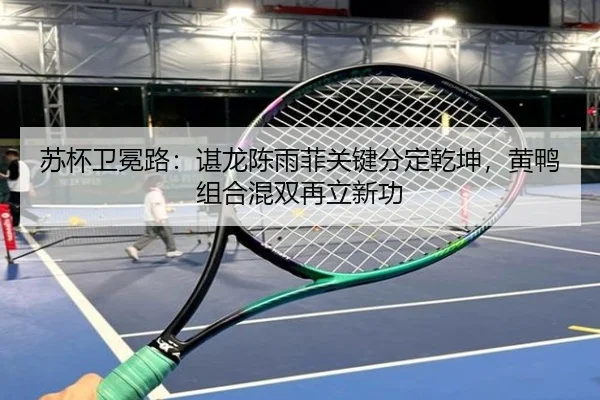 苏杯卫冕路：谌龙陈雨菲关键分定乾坤，黄鸭组合混双再立新功
